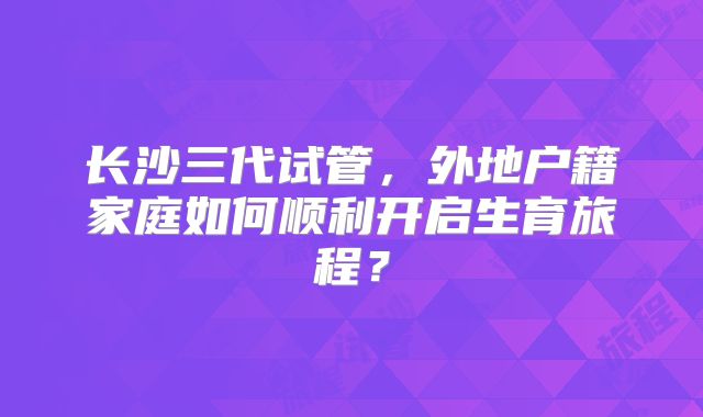 长沙三代试管，外地户籍家庭如何顺利开启生育旅程？