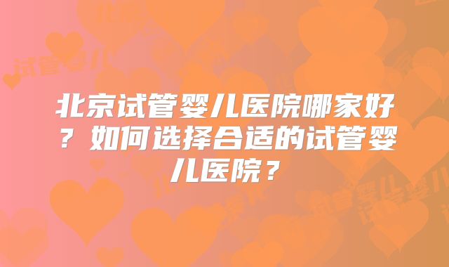 北京试管婴儿医院哪家好？如何选择合适的试管婴儿医院？