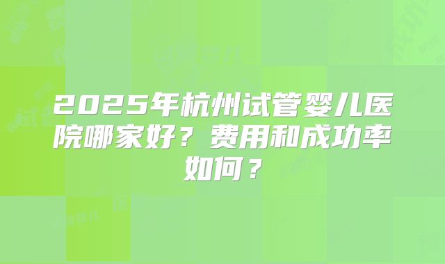 2025年杭州试管婴儿医院哪家好？费用和成功率如何？