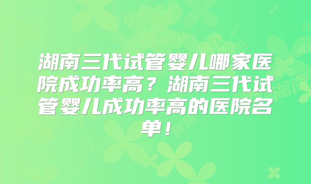 湖南三代试管婴儿哪家医院成功率高?湖南三代试管婴儿成功率高的医院名单!