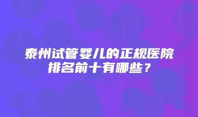 泰州试管婴儿的正规医院排名前十有哪些？