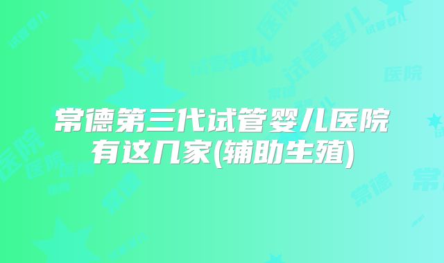 常德第三代试管婴儿医院有这几家(辅助生殖)