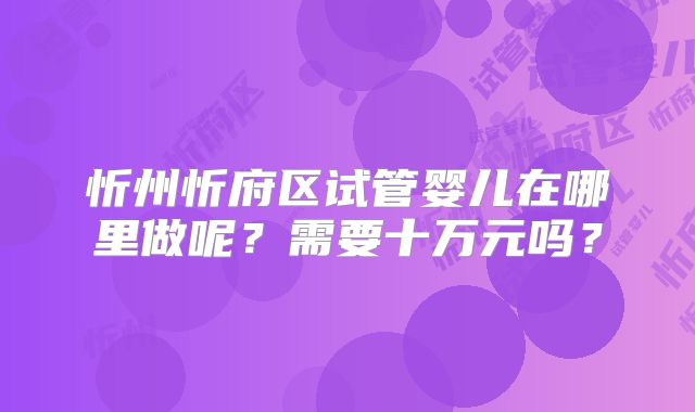 忻州忻府区试管婴儿在哪里做呢？需要十万元吗？