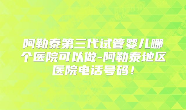 阿勒泰第三代试管婴儿哪个医院可以做-阿勒泰地区医院电话号码！