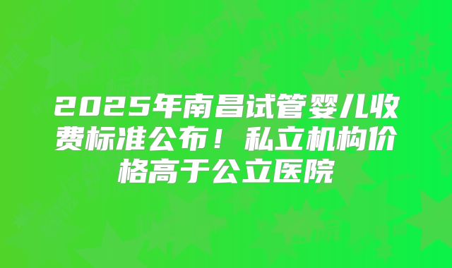 2025年南昌试管婴儿收费标准公布！私立机构价格高于公立医院