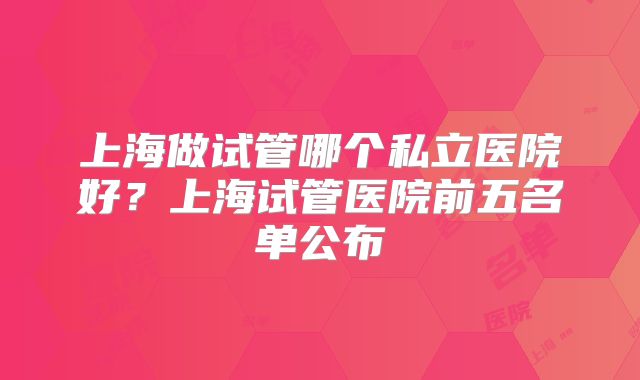 上海做试管哪个私立医院好？上海试管医院前五名单公布