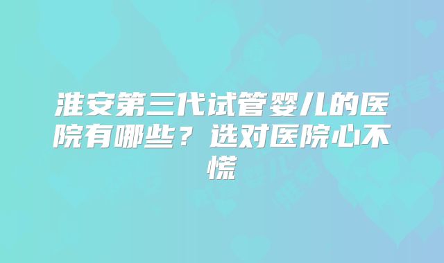 淮安第三代试管婴儿的医院有哪些？选对医院心不慌