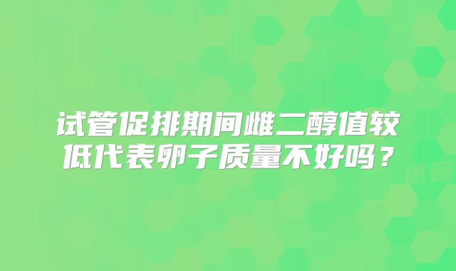 试管促排期间雌二醇值较低代表卵子质量不好吗？