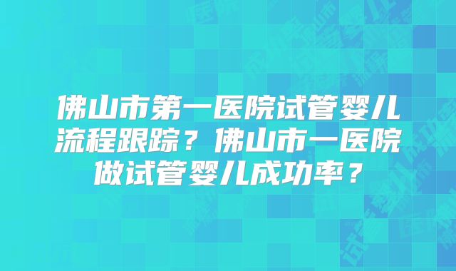 佛山市第一医院试管婴儿流程跟踪？佛山市一医院做试管婴儿成功率？
