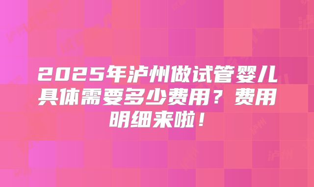 2025年泸州做试管婴儿具体需要多少费用？费用明细来啦！