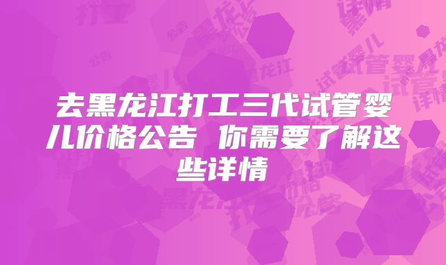 去黑龙江打工三代试管婴儿价格公告 你需要了解这些详情