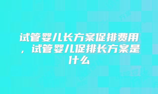 试管婴儿长方案促排费用，试管婴儿促排长方案是什么
