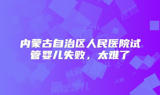内蒙古自治区人民医院试管婴儿失败，太难了