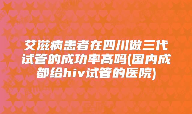 艾滋病患者在四川做三代试管的成功率高吗(国内成都给hiv试管的医院)