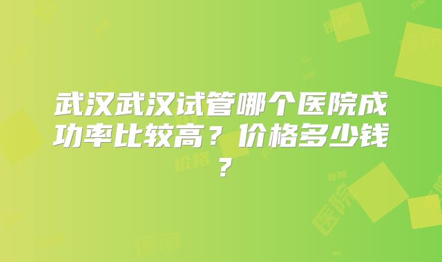 武汉武汉试管哪个医院成功率比较高？价格多少钱？