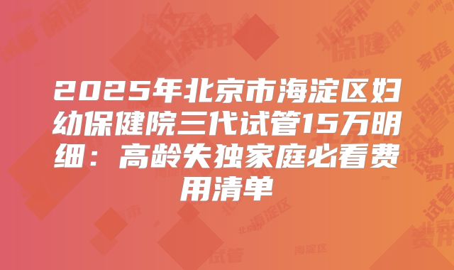 2025年北京市海淀区妇幼保健院三代试管15万明细:高龄失独家庭必看费用清单