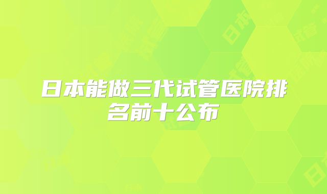 日本能做三代试管医院排名前十公布