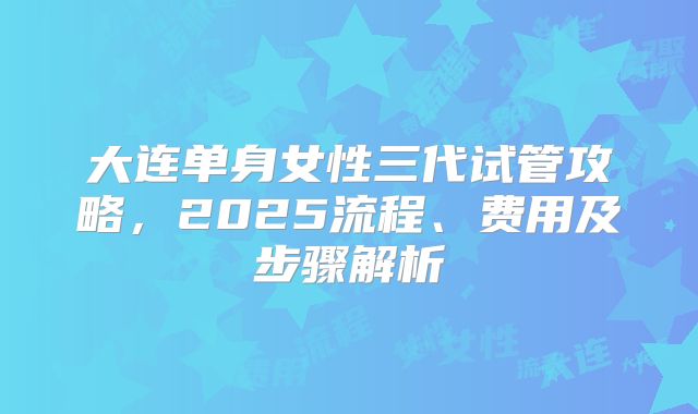 大连单身女性三代试管攻略,2025流程、费用及步骤解析