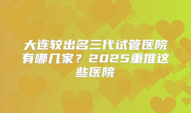 大连较出名三代试管医院有哪几家？2025重推这些医院