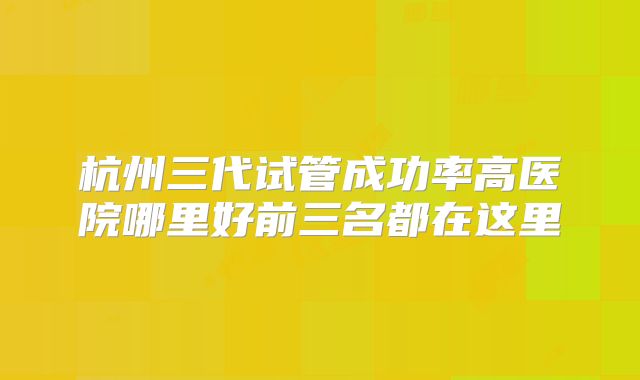 杭州三代试管成功率高医院哪里好前三名都在这里