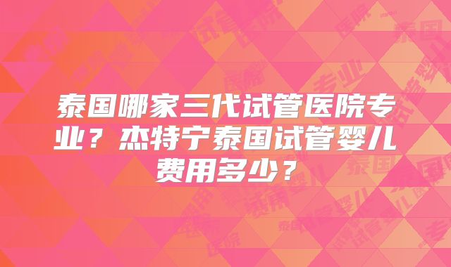 泰国哪家三代试管医院专业？杰特宁泰国试管婴儿费用多少？