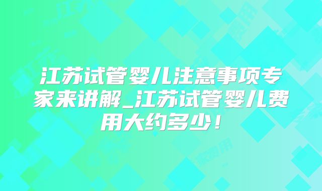 江苏试管婴儿注意事项专家来讲解_江苏试管婴儿费用大约多少！