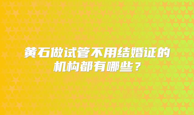 黄石做试管不用结婚证的机构都有哪些？