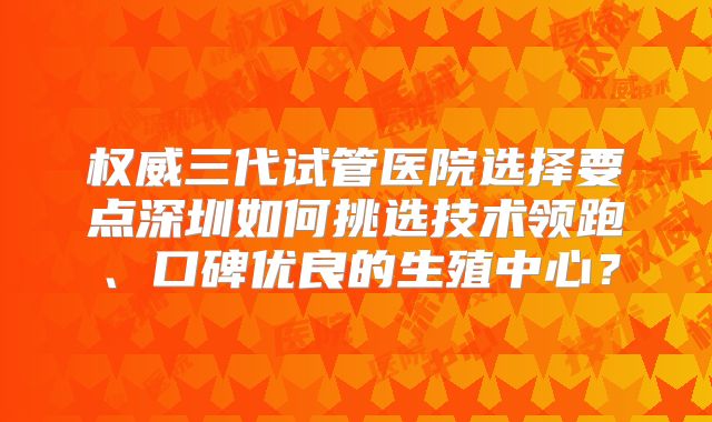 权威三代试管医院选择要点深圳如何挑选技术领跑、口碑优良的生殖中心？