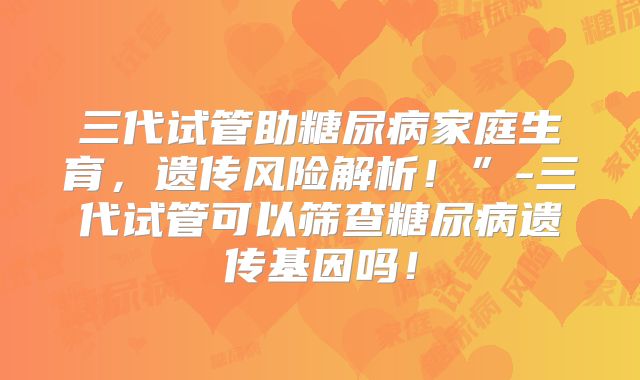 三代试管助糖尿病家庭生育，遗传风险解析！”-三代试管可以筛查糖尿病遗传基因吗！