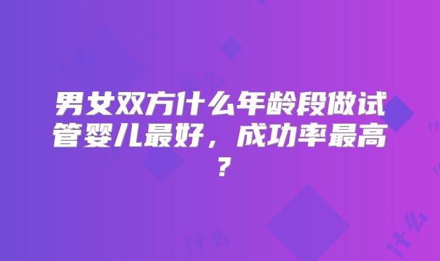 男女双方什么年龄段做试管婴儿最好，成功率最高？