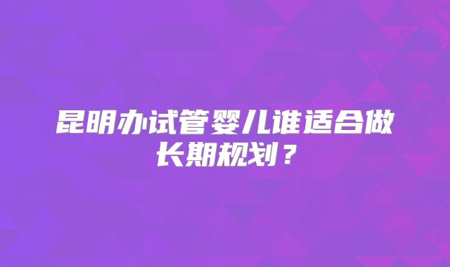 昆明办试管婴儿谁适合做长期规划？