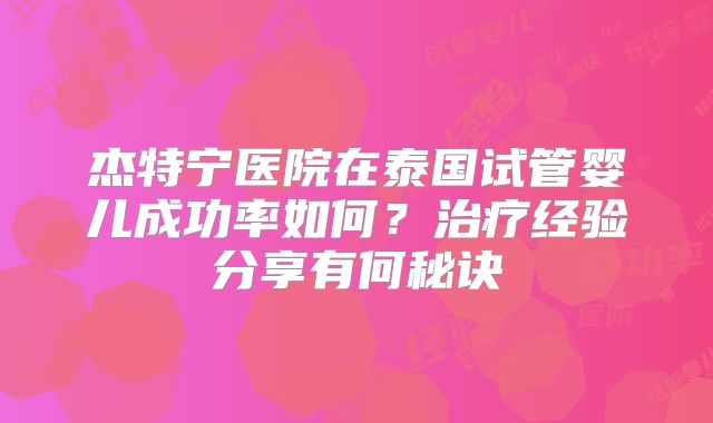 杰特宁医院在泰国试管婴儿成功率如何？治疗经验分享有何秘诀