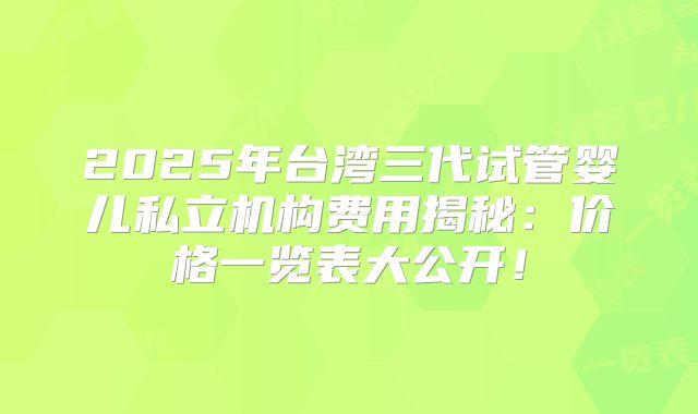 2025年台湾三代试管婴儿私立机构费用揭秘：价格一览表大公开！
