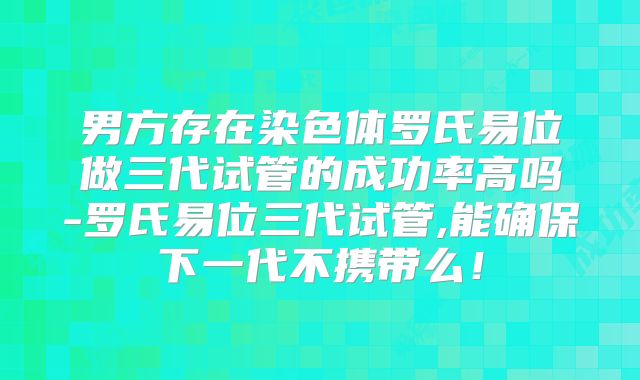 男方存在染色体罗氏易位做三代试管的成功率高吗-罗氏易位三代试管,能确保下一代不携带么！