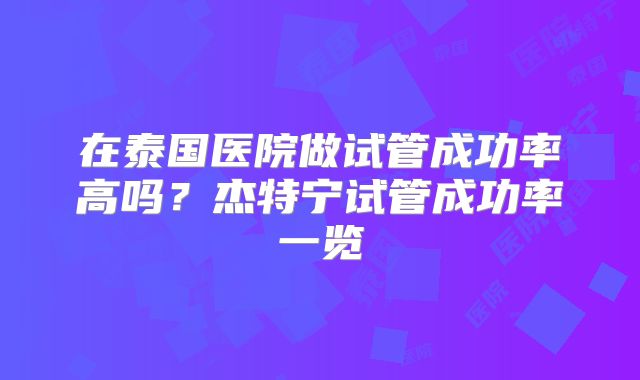 在泰国医院做试管成功率高吗？杰特宁试管成功率一览