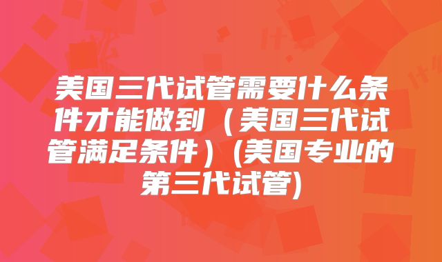 美国三代试管需要什么条件才能做到（美国三代试管满足条件）(美国专业的第三代试管)
