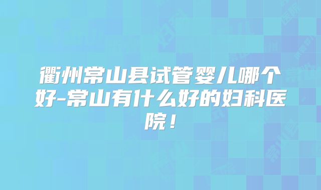 衢州常山县试管婴儿哪个好-常山有什么好的妇科医院！