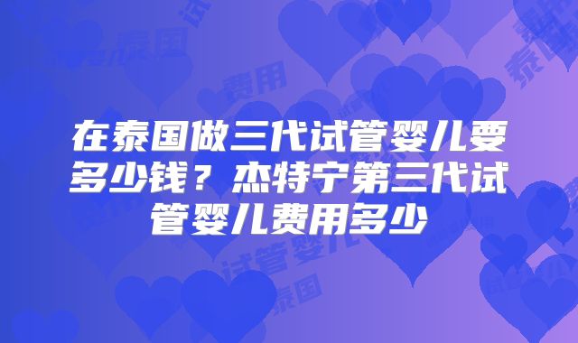在泰国做三代试管婴儿要多少钱?杰特宁第三代试管婴儿费用多少