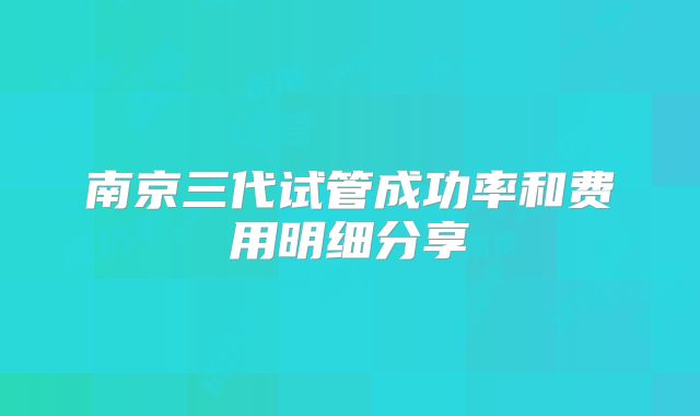 南京三代试管成功率和费用明细分享