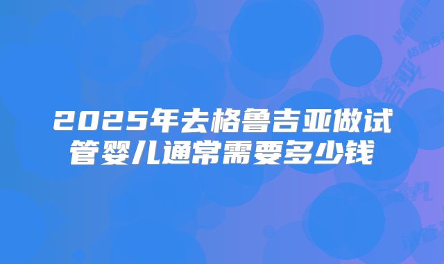 2025年去格鲁吉亚做试管婴儿通常需要多少钱