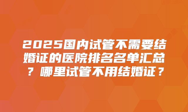2025国内试管不需要结婚证的医院排名名单汇总？哪里试管不用结婚证？
