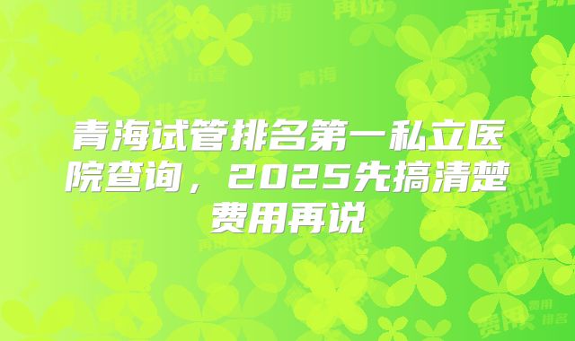 青海试管排名第一私立医院查询,2025先搞清楚费用再说