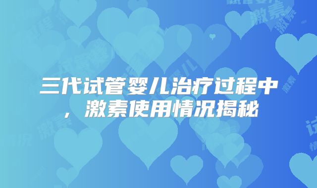 三代试管婴儿治疗过程中，激素使用情况揭秘
