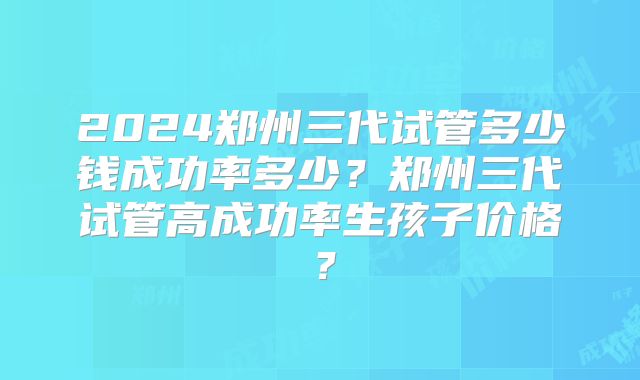 2024郑州三代试管多少钱成功率多少?郑州三代试管高成功率生孩子价格?