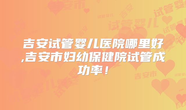 吉安试管婴儿医院哪里好,吉安市妇幼保健院试管成功率！