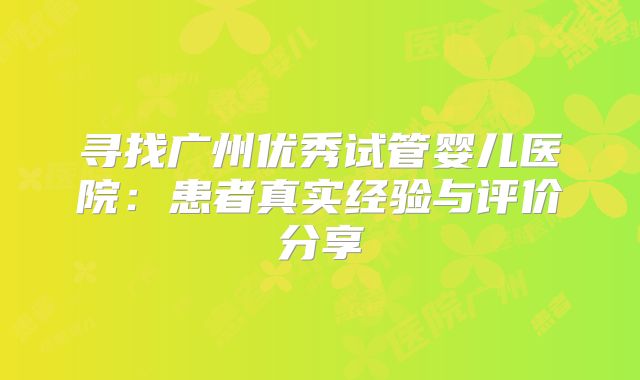 寻找广州优秀试管婴儿医院:患者真实经验与评价分享