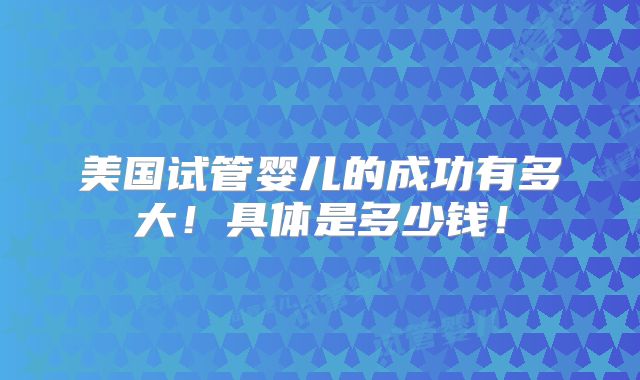 美国试管婴儿的成功有多大！具体是多少钱！