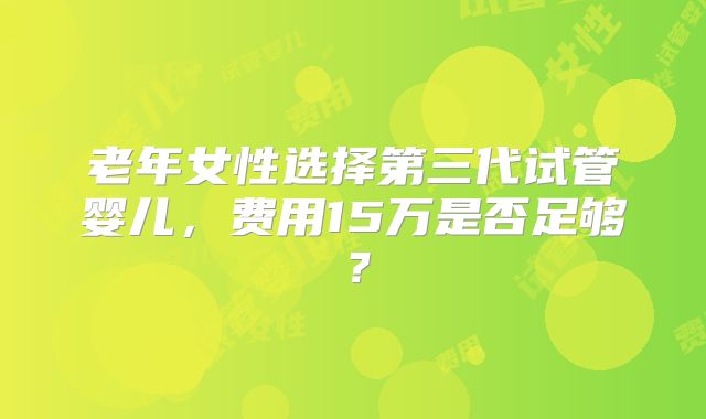 老年女性选择第三代试管婴儿，费用15万是否足够？