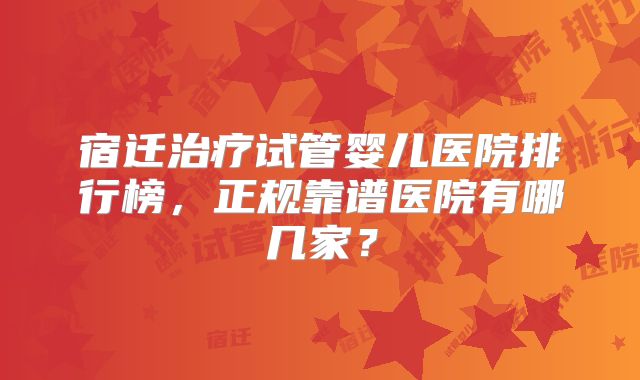 宿迁治疗试管婴儿医院排行榜，正规靠谱医院有哪几家？