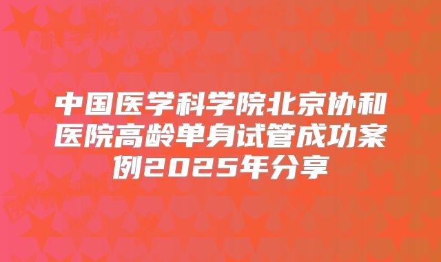 中国医学科学院北京协和医院高龄单身试管成功案例2025年分享